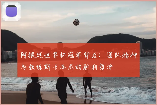 阿根廷世界杯冠军背后：团队精神与教练斯卡洛尼的胜利哲学