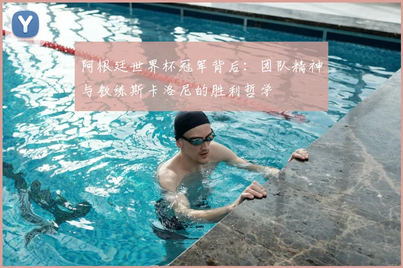 阿根廷世界杯冠军背后：团队精神与教练斯卡洛尼的胜利哲学